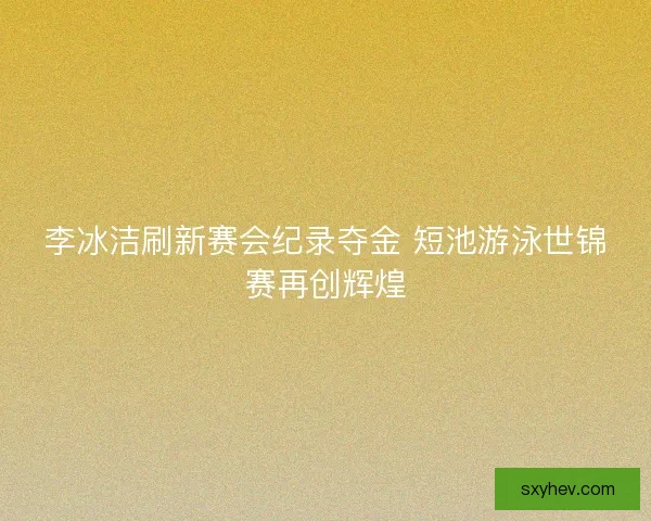 李冰洁刷新赛会纪录夺金 短池游泳世锦赛再创辉煌